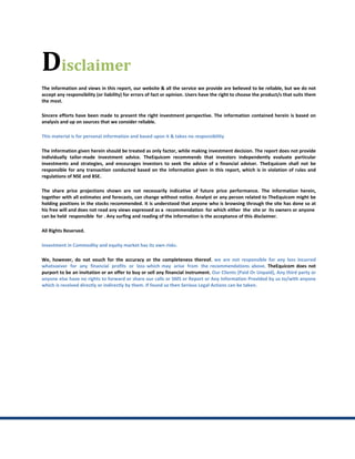 Disclaimer
The information and views in this report, our website & all the service we provide are believed to be reliable, but we do not
accept any responsibility (or liability) for errors of fact or opinion. Users have the right to choose the product/s that suits them
the most.

Sincere efforts have been made to present the right investment perspective. The information contained herein is based on
analysis and up on sources that we consider reliable.

This material is for personal information and based upon it & takes no responsibility

The information given herein should be treated as only factor, while making investment decision. The report does not provide
individually tailor-made investment advice. TheEquicom recommends that investors independently evaluate particular
investments and strategies, and encourages investors to seek the advice of a financial adviser. TheEquicom shall not be
responsible for any transaction conducted based on the information given in this report, which is in violation of rules and
regulations of NSE and BSE.

The share price projections shown are not necessarily indicative of future price performance. The information herein,
together with all estimates and forecasts, can change without notice. Analyst or any person related to TheEquicom might be
holding positions in the stocks recommended. It is understood that anyone who is browsing through the site has done so at
his free will and does not read any views expressed as a recommendation for which either the site or its owners or anyone
can be held responsible for . Any surfing and reading of the information is the acceptance of this disclaimer.

All Rights Reserved.

Investment in Commodity and equity market has its own risks.

We, however, do not vouch for the accuracy or the completeness thereof. we are not responsible for any loss incurred
whatsoever for any financial profits or loss which may arise from the recommendations above. TheEquicom does not
purport to be an invitation or an offer to buy or sell any financial instrument. Our Clients (Paid Or Unpaid), Any third party or
anyone else have no rights to forward or share our calls or SMS or Report or Any Information Provided by us to/with anyone
which is received directly or indirectly by them. If found so then Serious Legal Actions can be taken.
 