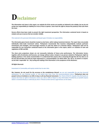 Disclaimer
The information and views in this report, our website & all the service we provide are believed to be reliable, but we do not
accept any responsibility (or liability) for errors of fact or opinion. Users have the right to choose the product/s that suits them
the most.

Sincere efforts have been made to present the right investment perspective. The information contained herein is based on
analysis and up on sources that we consider reliable.

This material is for personal information and based upon it & takes no responsibility

The information given herein should be treated as only factor, while making investment decision. The report does not provide
individually tailor-made investment advice. TheEquicom recommends that investors independently evaluate particular
investments and strategies, and encourages investors to seek the advice of a financial adviser. TheEquicom shall not be
responsible for any transaction conducted based on the information given in this report, which is in violation of rules and
regulations of NSE and BSE.

The share price projections shown are not necessarily indicative of future price performance. The information herein,
together with all estimates and forecasts, can change without notice. Analyst or any person related to TheEquicom might be
holding positions in the stocks recommended. It is understood that anyone who is browsing through the site has done so at
his free will and does not read any views expressed as a recommendation for which either the site or its owners or anyone
can be held responsible for . Any surfing and reading of the information is the acceptance of this disclaimer.

All Rights Reserved.

Investment in Commodity and equity market has its own risks.

We, however, do not vouch for the accuracy or the completeness thereof. we are not responsible for any loss incurred
whatsoever for any financial profits or loss which may arise from the recommendations above. TheEquicom does not
purport to be an invitation or an offer to buy or sell any financial instrument. Our Clients (Paid Or Unpaid), Any third party or
anyone else have no rights to forward or share our calls or SMS or Report or Any Information Provided by us to/with anyone
which is received directly or indirectly by them. If found so then Serious Legal Actions can be taken.




www.TheEquicom.com +919200009266
 