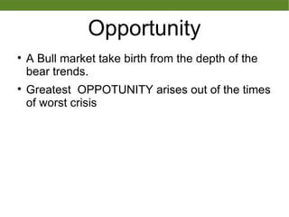 Opportunity

A Bull market take birth from the depth of the
bear trends.

Greatest OPPOTUNITY arises out of the times
of worst crisis
 
