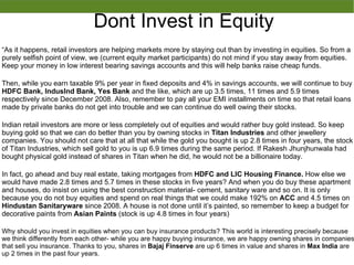 Dont Invest in Equity
As it happens, retail investors are helping markets more by staying out than by investing in equities. So from a
purely selfish point of view, we (current equity market participants) do not mind if you stay away from equities.
Keep your money in low interest bearing savings accounts and this will help banks raise cheap funds.
Then, while you earn taxable 9% per year in fixed deposits and 4% in savings accounts, we will continue to buy
HDFC Bank, IndusInd Bank, Yes Bank and the like, which are up 3.5 times, 11 times and 5.9 times
respectively since December 2008. Also, remember to pay all your EMI installments on time so that retail loans
made by private banks do not get into trouble and we can continue do well owing their stocks.
Indian retail investors are more or less completely out of equities and would rather buy gold instead. So keep
buying gold so that we can do better than you by owning stocks in Titan Industries and other jewellery
companies. You should not care that at all that while the gold you bought is up 2.8 times in four years, the stock
of Titan Industries, which sell gold to you is up 6.9 times during the same period. If Rakesh Jhunjhunwala had
bought physical gold instead of shares in Titan when he did, he would not be a billionaire today.
In fact, go ahead and buy real estate, taking mortgages from HDFC and LIC Housing Finance. How else we
would have made 2.8 times and 5.7 times in these stocks in five years? And when you do buy these apartment
and houses, do insist on using the best construction material- cement, sanitary ware and so on. It is only
because you do not buy equities and spend on real things that we could make 192% on ACC and 4.5 times on
Hindustan Sanitaryware since 2008. A house is not done until its painted, so remember to keep a budget for
decorative paints from Asian Paints (stock is up 4.8 times in four years)
Why should you invest in equities when you can buy insurance products? This world is interesting precisely because
we think differently from each other- while you are happy buying insurance, we are happy owning shares in companies
that sell you insurance. Thanks to you, shares in Bajaj Finserve are up 6 times in value and shares in Max India are
up 2 times in the past four years.
 