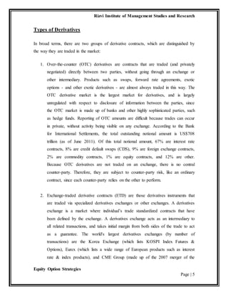 Rizvi Institute of Management Studies and Research
Equity Option Strategies
Page | 5
Types of Derivatives
In broad terms, there are two groups of derivative contracts, which are distinguished by
the way they are traded in the market:
1. Over-the-counter (OTC) derivatives are contracts that are traded (and privately
negotiated) directly between two parties, without going through an exchange or
other intermediary. Products such as swaps, forward rate agreements, exotic
options - and other exotic derivatives - are almost always traded in this way. The
OTC derivative market is the largest market for derivatives, and is largely
unregulated with respect to disclosure of information between the parties, since
the OTC market is made up of banks and other highly sophisticated parties, such
as hedge funds. Reporting of OTC amounts are difficult because trades can occur
in private, without activity being visible on any exchange. According to the Bank
for International Settlements, the total outstanding notional amount is US$708
trillion (as of June 2011). Of this total notional amount, 67% are interest rate
contracts, 8% are credit default swaps (CDS), 9% are foreign exchange contracts,
2% are commodity contracts, 1% are equity contracts, and 12% are other.
Because OTC derivatives are not traded on an exchange, there is no central
counter-party. Therefore, they are subject to counter-party risk, like an ordinary
contract, since each counter-party relies on the other to perform.
2. Exchange-traded derivative contracts (ETD) are those derivatives instruments that
are traded via specialized derivatives exchanges or other exchanges. A derivatives
exchange is a market where individual’s trade standardized contracts that have
been defined by the exchange. A derivatives exchange acts as an intermediary to
all related transactions, and takes initial margin from both sides of the trade to act
as a guarantee. The world's largest derivatives exchanges (by number of
transactions) are the Korea Exchange (which lists KOSPI Index Futures &
Options), Eurex (which lists a wide range of European products such as interest
rate & index products), and CME Group (made up of the 2007 merger of the
 
