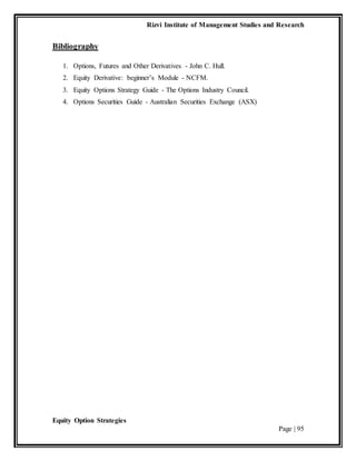 Rizvi Institute of Management Studies and Research
Equity Option Strategies
Page | 95
Bibliography
1. Options, Futures and Other Derivatives - John C. Hull.
2. Equity Derivative: beginner’s Module - NCFM.
3. Equity Options Strategy Guide - The Options Industry Council.
4. Options Securities Guide - Australian Securities Exchange (ASX)
 