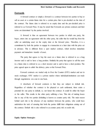 Rizvi Institute of Management Studies and Research
Equity Option Strategies
Page | 7
Forwards
A forward contract or simply a forward is a contract between two parties to buy or
sell an asset at a certain future date for a certain price that is pre-decided on the date of
the contract. The future date is referred to as expiry date and the pre-decided price is
referred to as Forward Price. It may be noted that Forwards are private contracts and their
terms are determined by the parties involved.
A forward is thus an agreement between two parties in which one party, the
buyer, enters into an agreement with the other party, the seller that he would buy from the
seller an underlying asset on the expiry date at the forward price. Therefore, it is a
commitment by both the parties to engage in a transaction at a later date with the price set
in advance. This is different from a spot market contract, which involves immediate
payment and immediate transfer of asset.
The party that agrees to buy the asset on a future date is referred to as a long
investor and is said to have a long position. Similarly the party that agrees to sell the asset
in a future date is referred to as a short investor and is said to have a short position. The
price agreed upon is called the delivery price or the Forward Price.
Forward contracts are traded only in Over the Counter (OTC) market and not in
stock exchanges. OTC market is a private market where individuals/institutions can trade
through negotiations on a one to one basis.
A drawback of forward contracts is that they are subject to default risk.
Regardless of whether the contract is for physical or cash settlement, there exists a
potential for one party to default, i.e. not honor the contract. It could be either the buyer
or the seller. This results in the other party suffering a loss. This risk of making losses
due to any of the two parties defaulting is known as counter party risk. The main reason
behind such risk is the absence of any mediator between the parties, who could have
undertaken the task of ensuring that both the parties fulfill their obligations arising out of
the contract. Default risk is also referred to as counter party risk or credit risk.
 