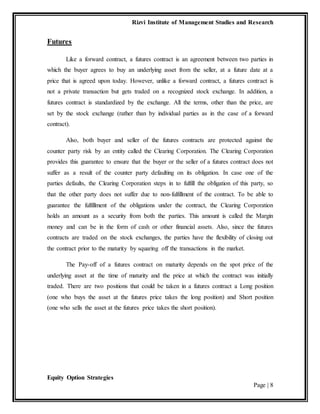 Rizvi Institute of Management Studies and Research
Equity Option Strategies
Page | 8
Futures
Like a forward contract, a futures contract is an agreement between two parties in
which the buyer agrees to buy an underlying asset from the seller, at a future date at a
price that is agreed upon today. However, unlike a forward contract, a futures contract is
not a private transaction but gets traded on a recognized stock exchange. In addition, a
futures contract is standardized by the exchange. All the terms, other than the price, are
set by the stock exchange (rather than by individual parties as in the case of a forward
contract).
Also, both buyer and seller of the futures contracts are protected against the
counter party risk by an entity called the Clearing Corporation. The Clearing Corporation
provides this guarantee to ensure that the buyer or the seller of a futures contract does not
suffer as a result of the counter party defaulting on its obligation. In case one of the
parties defaults, the Clearing Corporation steps in to fulfill the obligation of this party, so
that the other party does not suffer due to non-fulfillment of the contract. To be able to
guarantee the fulfillment of the obligations under the contract, the Clearing Corporation
holds an amount as a security from both the parties. This amount is called the Margin
money and can be in the form of cash or other financial assets. Also, since the futures
contracts are traded on the stock exchanges, the parties have the flexibility of closing out
the contract prior to the maturity by squaring off the transactions in the market.
The Pay-off of a futures contract on maturity depends on the spot price of the
underlying asset at the time of maturity and the price at which the contract was initially
traded. There are two positions that could be taken in a futures contract a Long position
(one who buys the asset at the futures price takes the long position) and Short position
(one who sells the asset at the futures price takes the short position).
 