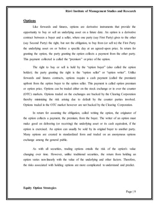 Rizvi Institute of Management Studies and Research
Equity Option Strategies
Page | 9
Options
Like forwards and futures, options are derivative instruments that provide the
opportunity to buy or sell an underlying asset on a future date. An option is a derivative
contract between a buyer and a seller, where one party (say First Party) gives to the other
(say Second Party) the right, but not the obligation, to buy from (or sell to) the First Party
the underlying asset on or before a specific day at an agreed-upon price. In return for
granting the option, the party granting the option collects a payment from the other party.
This payment collected is called the “premium” or price of the option.
The right to buy or sell is held by the “option buyer” (also called the option
holder); the party granting the right is the “option seller” or “option writer”. Unlike
forwards and futures contracts, options require a cash payment (called the premium)
upfront from the option buyer to the option seller. This payment is called option premium
or option price. Options can be traded either on the stock exchange or in over the counter
(OTC) markets. Options traded on the exchanges are backed by the Clearing Corporation
thereby minimizing the risk arising due to default by the counter parties involved.
Options traded in the OTC market however are not backed by the Clearing Corporation.
In return for assuming the obligation, called writing the option, the originator of
the option collects a payment, the premium, from the buyer. The writer of an option must
make good on delivering (or receiving) the underlying asset or its cash equivalent, if the
option is exercised. An option can usually be sold by its original buyer to another party.
Many options are created in standardized form and traded on an anonymous options
exchange among the general public.
As with all securities, trading options entails the risk of the option's value
changing over time. However, unlike traditional securities, the return from holding an
option varies non-linearly with the value of the underlying and other factors. Therefore,
the risks associated with holding options are more complicated to understand and predict.
 