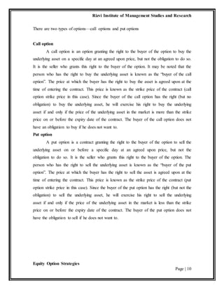 Rizvi Institute of Management Studies and Research
Equity Option Strategies
Page | 10
There are two types of options—call options and put options
Call option
A call option is an option granting the right to the buyer of the option to buy the
underlying asset on a specific day at an agreed upon price, but not the obligation to do so.
It is the seller who grants this right to the buyer of the option. It may be noted that the
person who has the right to buy the underlying asset is known as the “buyer of the call
option”. The price at which the buyer has the right to buy the asset is agreed upon at the
time of entering the contract. This price is known as the strike price of the contract (call
option strike price in this case). Since the buyer of the call option has the right (but no
obligation) to buy the underlying asset, he will exercise his right to buy the underlying
asset if and only if the price of the underlying asset in the market is more than the strike
price on or before the expiry date of the contract. The buyer of the call option does not
have an obligation to buy if he does not want to.
Put option
A put option is a contract granting the right to the buyer of the option to sell the
underlying asset on or before a specific day at an agreed upon price, but not the
obligation to do so. It is the seller who grants this right to the buyer of the option. The
person who has the right to sell the underlying asset is known as the “buyer of the put
option”. The price at which the buyer has the right to sell the asset is agreed upon at the
time of entering the contract. This price is known as the strike price of the contract (put
option strike price in this case). Since the buyer of the put option has the right (but not the
obligation) to sell the underlying asset, he will exercise his right to sell the underlying
asset if and only if the price of the underlying asset in the market is less than the strike
price on or before the expiry date of the contract. The buyer of the put option does not
have the obligation to sell if he does not want to.
 