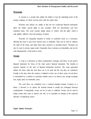 Rizvi Institute of Management Studies and Research
Equity Option Strategies
Page | 11
Warrants
A warrant is a security that entitles the holder to buy the underlying stock of the
issuing company at a fixed exercise price until the expiry date.
Warrants and options are similar in that the two contractual financial instruments
allow the holder special rights to buy securities. Both are discretionary and have
expiration dates. The word warrant simply means to "endow with the right", which is
only slightly different from the meaning of option.
Warrants are frequently attached to bonds or preferred stock as a sweetener,
allowing the issuer to pay lower interest rates or dividends. They can be used to enhance
the yield of the bond, and make them more attractive to potential buyers. Warrants can
also be used in private equity deals. Frequently, these warrants are detachable, and can be
sold independently of the bond or stock.
Swaps
A swap is a derivative in which counterparties exchange cash flows of one party's
financial instrument for those of the other party's financial instrument. The benefits in
question depend on the type of financial instruments involved. The swap agreement
defines the dates when the cash flows are to be paid and the way they are calculated.
Usually at the time when the contract is initiated at least one of these series of cash flows
is determined by a random or uncertain variable such as an interest rate, foreign exchange
rate, equity price or commodity price.
The cash flows are calculated over a notional principal amount. Contrary to a
future, a forward or an option, the notional amount is usually not exchanged between
counterparties. Consequently, swaps can be in cash or collateral. Swaps can be used to
hedge certain risks such as interest rate risk, or to speculate on changes in the expected
direction of underlying prices.
 
