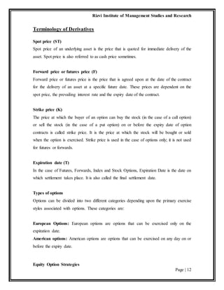 Rizvi Institute of Management Studies and Research
Equity Option Strategies
Page | 12
Terminology of Derivatives
Spot price (ST)
Spot price of an underlying asset is the price that is quoted for immediate delivery of the
asset. Spot price is also referred to as cash price sometimes.
Forward price or futures price (F)
Forward price or futures price is the price that is agreed upon at the date of the contract
for the delivery of an asset at a specific future date. These prices are dependent on the
spot price, the prevailing interest rate and the expiry date of the contract.
Strike price (K)
The price at which the buyer of an option can buy the stock (in the case of a call option)
or sell the stock (in the case of a put option) on or before the expiry date of option
contracts is called strike price. It is the price at which the stock will be bought or sold
when the option is exercised. Strike price is used in the case of options only; it is not used
for futures or forwards.
Expiration date (T)
In the case of Futures, Forwards, Index and Stock Options, Expiration Date is the date on
which settlement takes place. It is also called the final settlement date.
Types of options
Options can be divided into two different categories depending upon the primary exercise
styles associated with options. These categories are:
European Options: European options are options that can be exercised only on the
expiration date.
American options: American options are options that can be exercised on any day on or
before the expiry date.
 