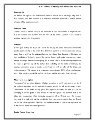 Rizvi Institute of Management Studies and Research
Equity Option Strategies
Page | 13
Contract size
As futures and options are standardized contracts traded on an exchange, they have a
fixed contract size. One contract of a derivatives instrument represents a certain number
of shares of the underlying asset.
Contract Value
Contract value is notional value of the transaction in case one contract is bought or sold.
It is the contract size multiplied but the price of the futures. Contract value is used to
calculate margins etc. for contracts.
Margins
In the spot market, the buyer of a stock has to pay the entire transaction amount (for
purchasing the stock) to the seller. In a derivatives contract, a person enters into a trade
today (buy or sell) but the settlement happens on a future date. Because of this, there is a
high possibility of default by any of the parties. Futures and option contracts are traded
through exchanges and the counter party risk is taken care of by the clearing corporation.
In order to prevent any of the parties from defaulting on his trade commitment, the
clearing corporation levies a margin on the buyer as well as seller of the futures and
option contracts. This margin is a percentage (approximately 20%) of the total contract
value. This margin is applicable to both, the buyer and the seller of a futures contract.
Moneyness of an Option
“Moneyness” of an option indicates whether an option is worth exercising or not i.e. if
the option is exercised by the buyer of the option whether he will receive money or not.
“Moneyness” of an option at any given time depends on where the spot price of the
underlying is at that point of time relative to the strike price. The premium paid is not
taken into consideration while calculating moneyness of an Option, since the premium
once paid is a sunk cost and the profitability from exercising the option does not depend
on the size of the premium. Therefore, the decision whether to exercise the option or not
is not affected by the size of the premium.
 