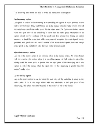 Rizvi Institute of Management Studies and Research
Equity Option Strategies
Page | 14
The following three terms are used to define the moneyness of an option:-
In-the-money option
An option is said to be in-the-money if on exercising the option, it would produce a cash
inflow for the buyer. Thus, Call Options are in-the-money when the value of spot price of
the underlying exceeds the strike price. On the other hand, Put Options are in-the- money
when the spot price of the underlying is lower than the strike price. Moneyness of an
option should not be confused with the profit and loss arising from holding an option
contract. It should be noted that while moneyness of an option does not depend on the
premium paid, profit/loss do. Thus a holder of an in-the-money option need not always
make profit as the profitability also depends on the premium paid.
Out-of-the-money option
An out-of-the-money option is an opposite of an in-the-money option. An option-holder
will not exercise the option when it is out-of-the-money. A Call option is out-of-the-
money when its strike price is greater than the spot price of the underlying and a Put
option is out-of-the money when the spot price of the underlying is greater than the
option’s strike price.
At-the-money option
An at-the-money-option is one in which the spot price of the underlying is equal to the
strike price. It is at the stage where with any movement in the spot price of the
underlying, the option will either become in-the-money or out-of-the-money.
 