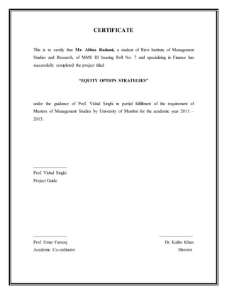 CERTIFICATE
This is to certify that Mr. Abbas Badami, a student of Rizvi Institute of Management
Studies and Research, of MMS III bearing Roll No. 7 and specializing in Finance has
successfully completed the project titled
“EQUITY OPTION STRATEGIES”
under the guidance of Prof. Vishal Singhi in partial fulfillment of the requirement of
Masters of Management Studies by University of Mumbai for the academic year 2011 –
2013.
_______________
Prof. Vishal Singhi
Project Guide
_______________ _______________
Prof. Umar Farooq Dr. Kalim Khan
Academic Co-ordinator Director
 