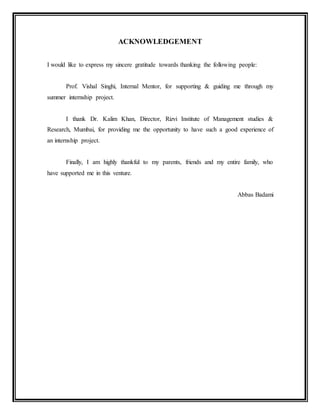 ACKNOWLEDGEMENT
I would like to express my sincere gratitude towards thanking the following people:
Prof. Vishal Singhi, Internal Mentor, for supporting & guiding me through my
summer internship project.
I thank Dr. Kalim Khan, Director, Rizvi Institute of Management studies &
Research, Mumbai, for providing me the opportunity to have such a good experience of
an internship project.
Finally, I am highly thankful to my parents, friends and my entire family, who
have supported me in this venture.
Abbas Badami
 