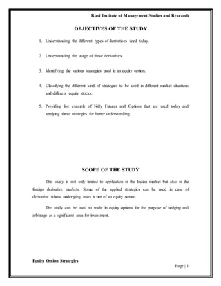 Rizvi Institute of Management Studies and Research
Equity Option Strategies
Page | 1
OBJECTIVES OF THE STUDY
1. Understanding the different types of derivatives used today.
2. Understanding the usage of these derivatives.
3. Identifying the various strategies used in an equity option.
4. Classifying the different kind of strategies to be used in different market situations
and different equity stocks.
5. Providing live example of Nifty Futures and Options that are used today and
applying these strategies for better understanding.
SCOPE OF THE STUDY
This study is not only limited to application in the Indian market but also in the
foreign derivative markets. Some of the applied strategies can be used in case of
derivative whose underlying asset is not of an equity nature.
The study can be used to trade in equity options for the purpose of hedging and
arbitrage as a significant area for investment.
 
