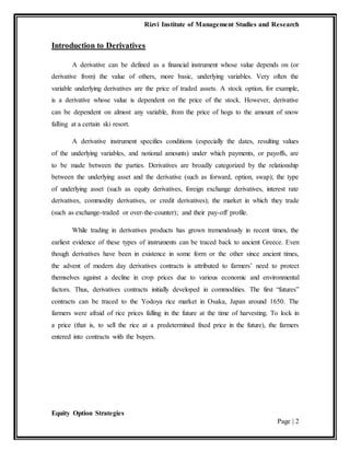 Rizvi Institute of Management Studies and Research
Equity Option Strategies
Page | 2
Introduction to Derivatives
A derivative can be defined as a financial instrument whose value depends on (or
derivative from) the value of others, more basic, underlying variables. Very often the
variable underlying derivatives are the price of traded assets. A stock option, for example,
is a derivative whose value is dependent on the price of the stock. However, derivative
can be dependent on almost any variable, from the price of hogs to the amount of snow
falling at a certain ski resort.
A derivative instrument specifies conditions (especially the dates, resulting values
of the underlying variables, and notional amounts) under which payments, or payoffs, are
to be made between the parties. Derivatives are broadly categorized by the relationship
between the underlying asset and the derivative (such as forward, option, swap); the type
of underlying asset (such as equity derivatives, foreign exchange derivatives, interest rate
derivatives, commodity derivatives, or credit derivatives); the market in which they trade
(such as exchange-traded or over-the-counter); and their pay-off profile.
While trading in derivatives products has grown tremendously in recent times, the
earliest evidence of these types of instruments can be traced back to ancient Greece. Even
though derivatives have been in existence in some form or the other since ancient times,
the advent of modern day derivatives contracts is attributed to farmers’ need to protect
themselves against a decline in crop prices due to various economic and environmental
factors. Thus, derivatives contracts initially developed in commodities. The first “futures”
contracts can be traced to the Yodoya rice market in Osaka, Japan around 1650. The
farmers were afraid of rice prices falling in the future at the time of harvesting. To lock in
a price (that is, to sell the rice at a predetermined fixed price in the future), the farmers
entered into contracts with the buyers.
 
