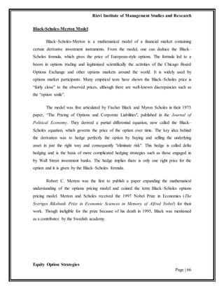 Rizvi Institute of Management Studies and Research
Equity Option Strategies
Page | 66
Black-Scholes-Merton Model
Black–Scholes-Merton is a mathematical model of a financial market containing
certain derivative investment instruments. From the model, one can deduce the Black–
Scholes formula, which gives the price of European-style options. The formula led to a
boom in options trading and legitimized scientifically the activities of the Chicago Board
Options Exchange and other options markets around the world. It is widely used by
options market participants. Many empirical tests have shown the Black–Scholes price is
“fairly close” to the observed prices, although there are well-known discrepancies such as
the “option smile”.
The model was first articulated by Fischer Black and Myron Scholes in their 1973
paper, “The Pricing of Options and Corporate Liabilities", published in the Journal of
Political Economy. They derived a partial differential equation, now called the Black–
Scholes equation, which governs the price of the option over time. The key idea behind
the derivation was to hedge perfectly the option by buying and selling the underlying
asset in just the right way and consequently "eliminate risk". This hedge is called delta
hedging and is the basis of more complicated hedging strategies such as those engaged in
by Wall Street investment banks. The hedge implies there is only one right price for the
option and it is given by the Black–Scholes formula.
Robert C. Merton was the first to publish a paper expanding the mathematical
understanding of the options pricing model and coined the term Black–Scholes options
pricing model. Merton and Scholes received the 1997 Nobel Prize in Economics (The
Sveriges Riksbank Prize in Economic Sciences in Memory of Alfred Nobel) for their
work. Though ineligible for the prize because of his death in 1995, Black was mentioned
as a contributor by the Swedish academy.
 