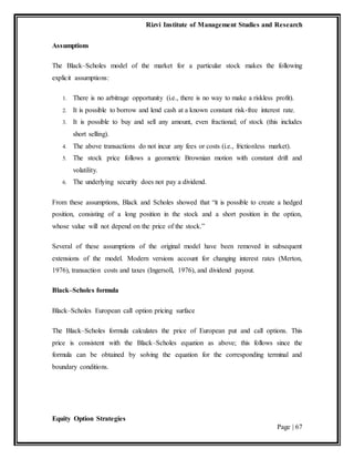 Rizvi Institute of Management Studies and Research
Equity Option Strategies
Page | 67
Assumptions
The Black–Scholes model of the market for a particular stock makes the following
explicit assumptions:
1. There is no arbitrage opportunity (i.e., there is no way to make a riskless profit).
2. It is possible to borrow and lend cash at a known constant risk-free interest rate.
3. It is possible to buy and sell any amount, even fractional; of stock (this includes
short selling).
4. The above transactions do not incur any fees or costs (i.e., frictionless market).
5. The stock price follows a geometric Brownian motion with constant drift and
volatility.
6. The underlying security does not pay a dividend.
From these assumptions, Black and Scholes showed that “it is possible to create a hedged
position, consisting of a long position in the stock and a short position in the option,
whose value will not depend on the price of the stock.”
Several of these assumptions of the original model have been removed in subsequent
extensions of the model. Modern versions account for changing interest rates (Merton,
1976), transaction costs and taxes (Ingersoll, 1976), and dividend payout.
Black–Scholes formula
Black–Scholes European call option pricing surface
The Black–Scholes formula calculates the price of European put and call options. This
price is consistent with the Black–Scholes equation as above; this follows since the
formula can be obtained by solving the equation for the corresponding terminal and
boundary conditions.
 