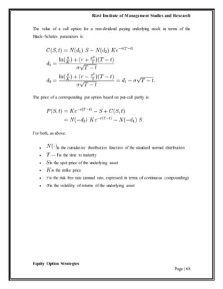 Rizvi Institute of Management Studies and Research
Equity Option Strategies
Page | 68
The value of a call option for a non-dividend paying underlying stock in terms of the
Black–Scholes parameters is:
The price of a corresponding put option based on put-call parity is:
For both, as above:
 is the cumulative distribution function of the standard normal distribution
 is the time to maturity
 is the spot price of the underlying asset
 is the strike price
 is the risk free rate (annual rate, expressed in terms of continuous compounding)
 is the volatility of returns of the underlying asset
 