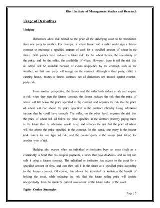 Rizvi Institute of Management Studies and Research
Equity Option Strategies
Page | 3
Usage of Derivatives
Hedging
Derivatives allow risk related to the price of the underlying asset to be transferred
from one party to another. For example, a wheat farmer and a miller could sign a futures
contract to exchange a specified amount of cash for a specified amount of wheat in the
future. Both parties have reduced a future risk: for the wheat farmer, the uncertainty of
the price, and for the miller, the availability of wheat. However, there is still the risk that
no wheat will be available because of events unspecified by the contract, such as the
weather, or that one party will renege on the contract. Although a third party, called a
clearing house, insures a futures contract, not all derivatives are insured against counter-
party risk.
From another perspective, the farmer and the miller both reduce a risk and acquire
a risk when they sign the futures contract: the farmer reduces the risk that the price of
wheat will fall below the price specified in the contract and acquires the risk that the price
of wheat will rise above the price specified in the contract (thereby losing additional
income that he could have earned). The miller, on the other hand, acquires the risk that
the price of wheat will fall below the price specified in the contract (thereby paying more
in the future than he otherwise would have) and reduces the risk that the price of wheat
will rise above the price specified in the contract. In this sense, one party is the insurer
(risk taker) for one type of risk, and the counter-party is the insurer (risk taker) for
another type of risk.
Hedging also occurs when an individual or institution buys an asset (such as a
commodity, a bond that has coupon payments, a stock that pays dividends, and so on) and
sells it using a futures contract. The individual or institution has access to the asset for a
specified amount of time, and can then sell it in the future at a specified price according
to the futures contract. Of course, this allows the individual or institution the benefit of
holding the asset, while reducing the risk that the future selling price will deviate
unexpectedly from the market's current assessment of the future value of the asset.
 