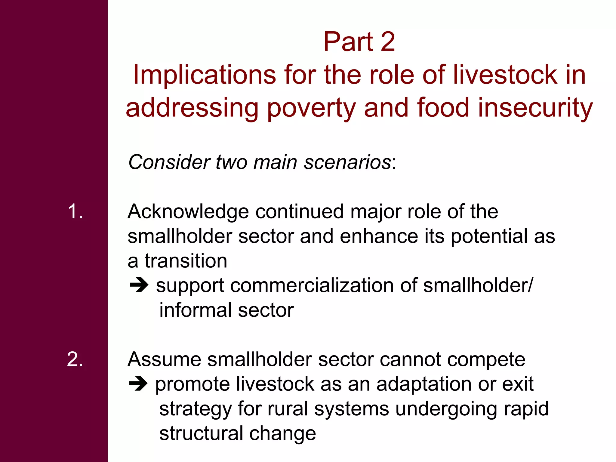 Part 2
     Implications for the role of livestock in
     addressing poverty and food insecurity
     Consider two main scenarios:

1.   Acknowledge continued major role of the
     smallholder sector and enhance its potential as
     a transition
      support commercialization of smallholder/
         informal sector

2.   Assume smallholder sector cannot compete
      promote livestock as an adaptation or exit
        strategy for rural systems undergoing rapid
        structural change
 