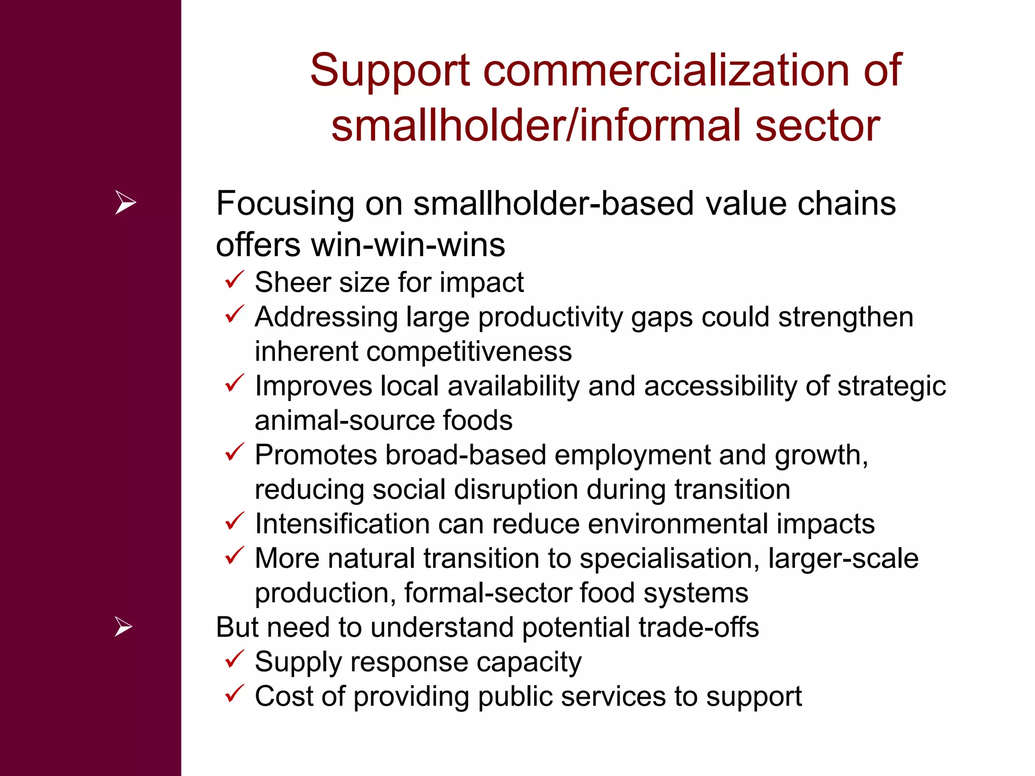 Support commercialization of
            smallholder/informal sector
   Focusing on smallholder-based value chains
    offers win-win-wins
     Sheer size for impact
     Addressing large productivity gaps could strengthen
      inherent competitiveness
     Improves local availability and accessibility of strategic
      animal-source foods
     Promotes broad-based employment and growth,
      reducing social disruption during transition
     Intensification can reduce environmental impacts
     More natural transition to specialisation, larger-scale
      production, formal-sector food systems
   But need to understand potential trade-offs
     Supply response capacity
     Cost of providing public services to support
 