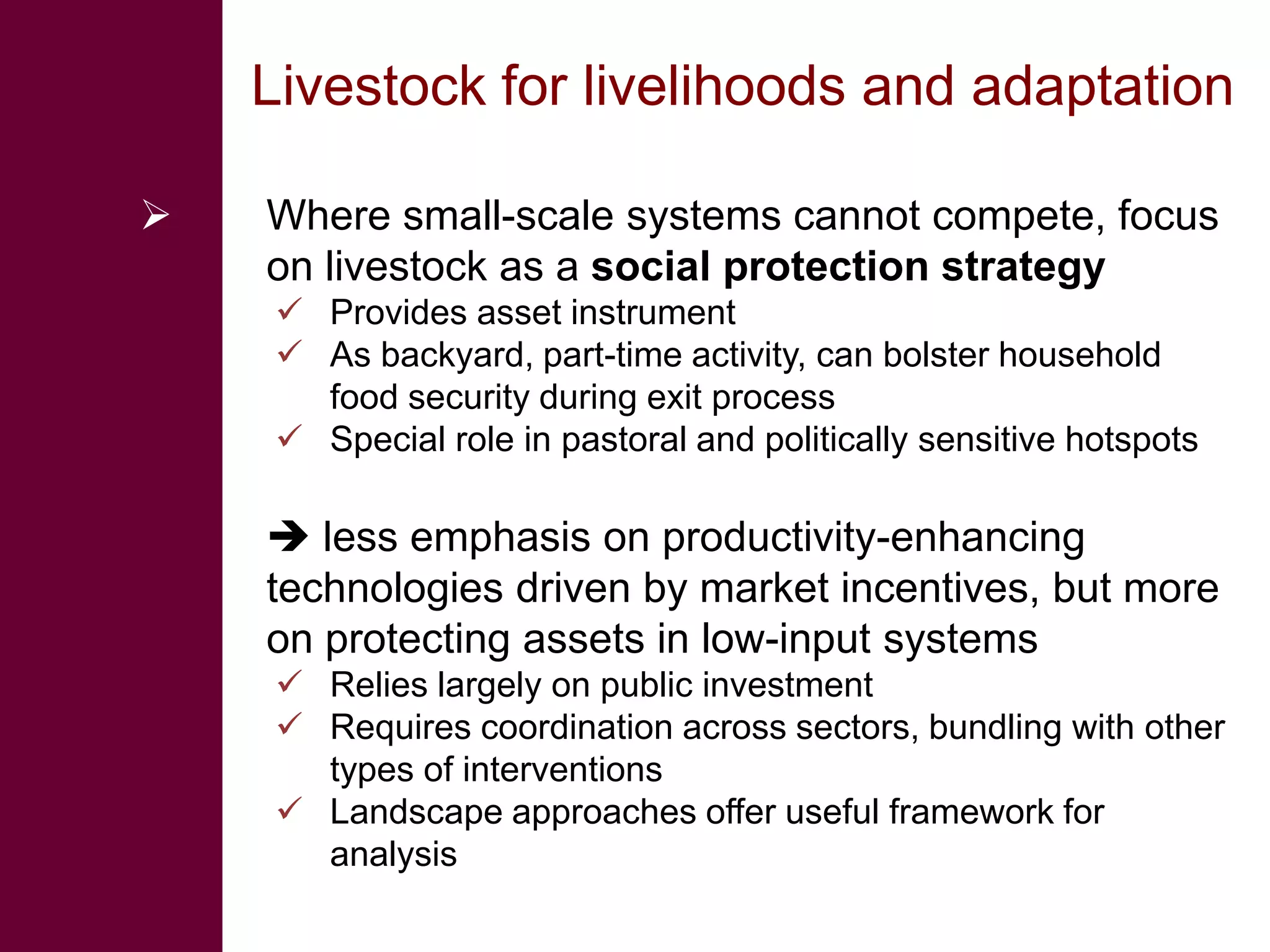 Livestock for livelihoods and adaptation

   Where small-scale systems cannot compete, focus
    on livestock as a social protection strategy
     Provides asset instrument
     As backyard, part-time activity, can bolster household
      food security during exit process
     Special role in pastoral and politically sensitive hotspots

     less emphasis on productivity-enhancing
    technologies driven by market incentives, but more
    on protecting assets in low-input systems
     Relies largely on public investment
     Requires coordination across sectors, bundling with other
      types of interventions
     Landscape approaches offer useful framework for
      analysis
 