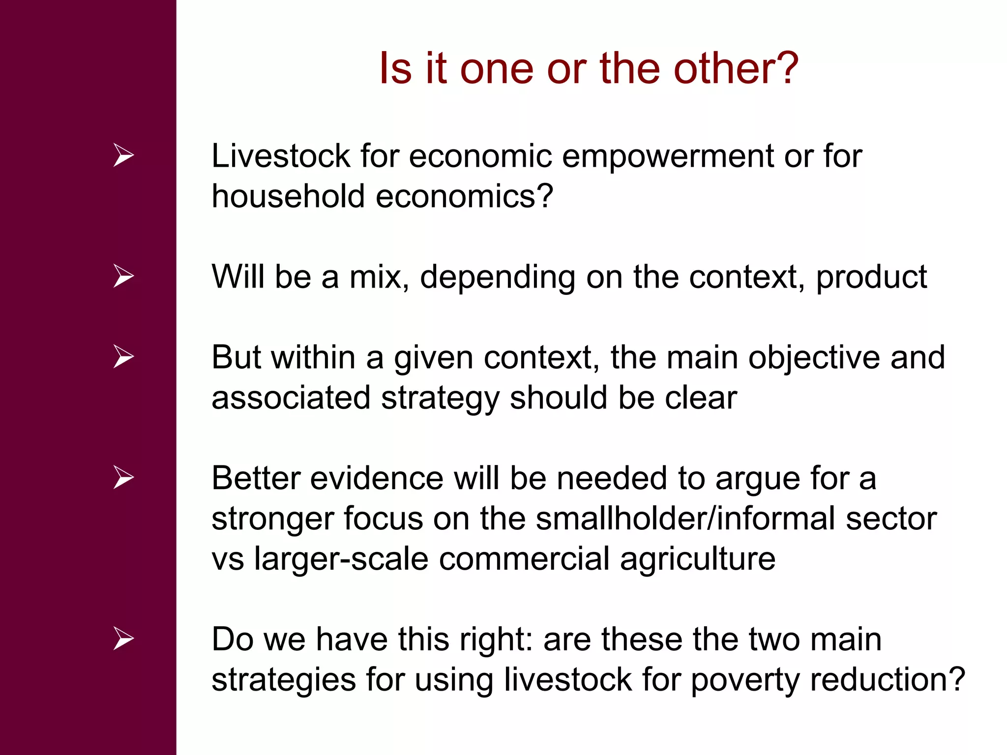 Is it one or the other?
   Livestock for economic empowerment or for
    household economics?

   Will be a mix, depending on the context, product

   But within a given context, the main objective and
    associated strategy should be clear

   Better evidence will be needed to argue for a
    stronger focus on the smallholder/informal sector
    vs larger-scale commercial agriculture

   Do we have this right: are these the two main
    strategies for using livestock for poverty reduction?
 