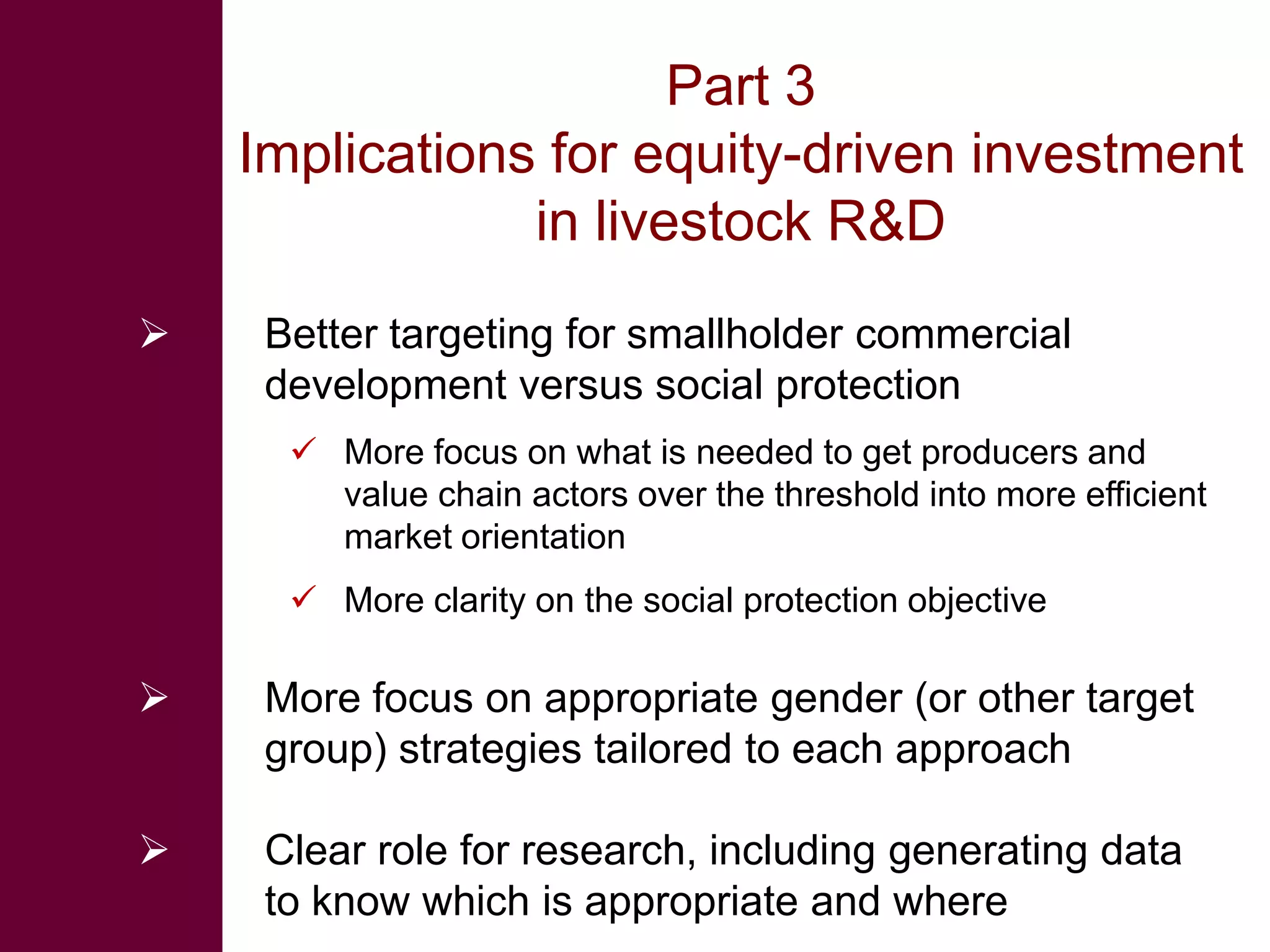 Part 3
    Implications for equity-driven investment
                in livestock R&D
    Better targeting for smallholder commercial
     development versus social protection
       More focus on what is needed to get producers and
        value chain actors over the threshold into more efficient
        market orientation
       More clarity on the social protection objective

    More focus on appropriate gender (or other target
     group) strategies tailored to each approach

    Clear role for research, including generating data
     to know which is appropriate and where
 