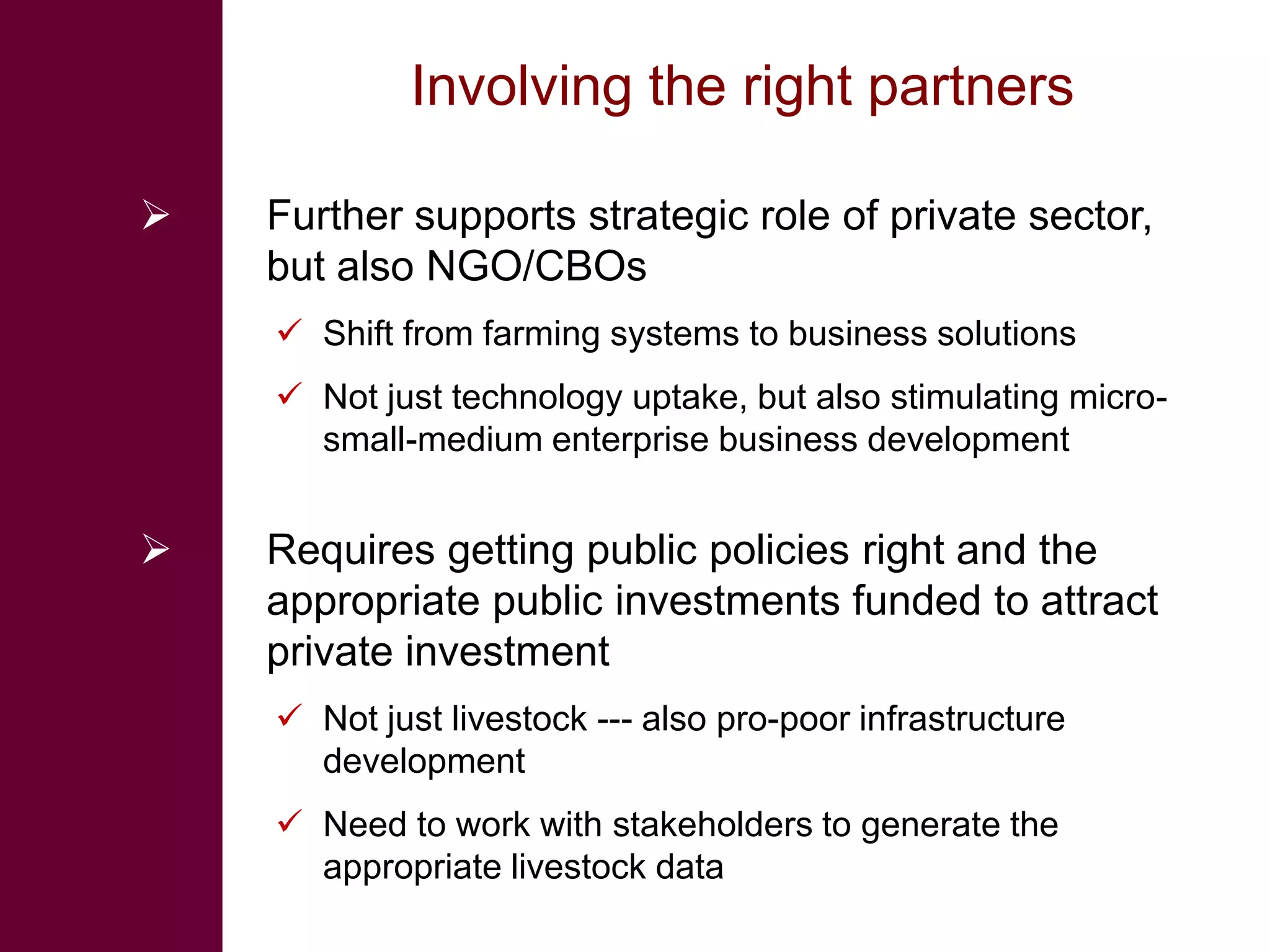 Involving the right partners

   Further supports strategic role of private sector,
    but also NGO/CBOs
     Shift from farming systems to business solutions
     Not just technology uptake, but also stimulating micro-
      small-medium enterprise business development


   Requires getting public policies right and the
    appropriate public investments funded to attract
    private investment
     Not just livestock --- also pro-poor infrastructure
      development
     Need to work with stakeholders to generate the
      appropriate livestock data
 