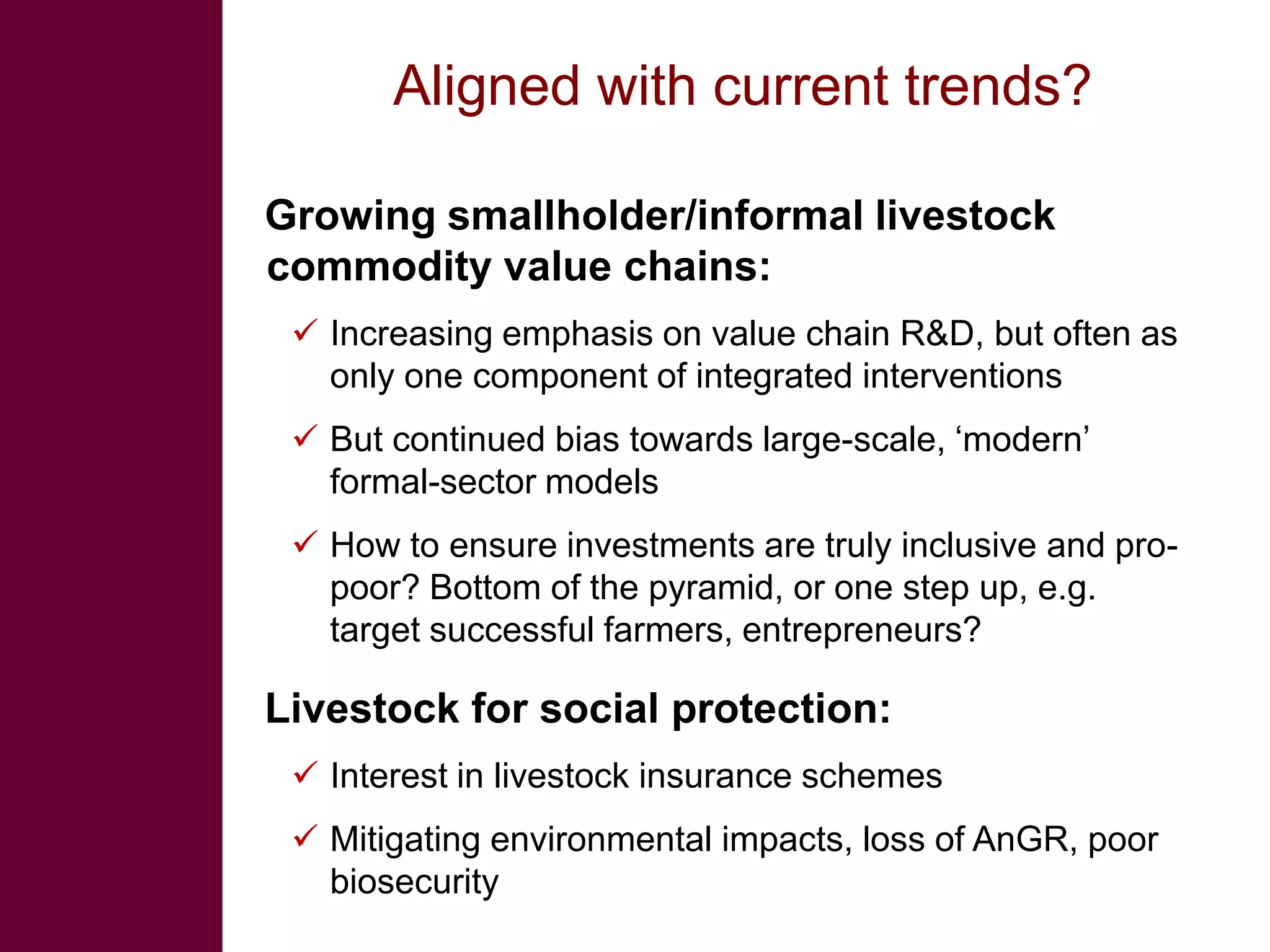 Aligned with current trends?

Growing smallholder/informal livestock
commodity value chains:
  Increasing emphasis on value chain R&D, but often as
   only one component of integrated interventions
  But continued bias towards large-scale, ‘modern’
   formal-sector models
  How to ensure investments are truly inclusive and pro-
   poor? Bottom of the pyramid, or one step up, e.g.
   target successful farmers, entrepreneurs?

Livestock for social protection:
  Interest in livestock insurance schemes
  Mitigating environmental impacts, loss of AnGR, poor
   biosecurity
 