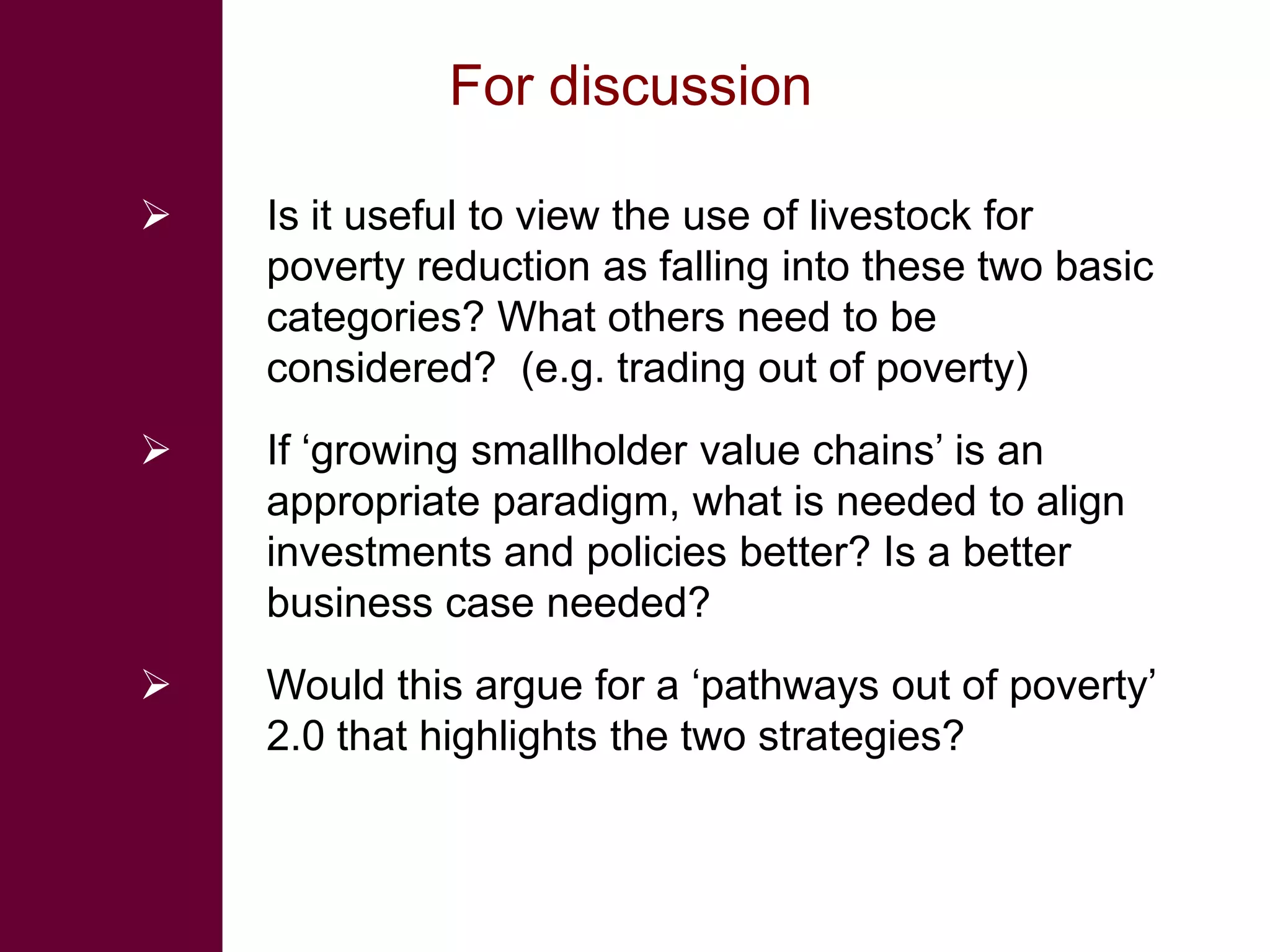 For discussion

   Is it useful to view the use of livestock for
    poverty reduction as falling into these two basic
    categories? What others need to be
    considered? (e.g. trading out of poverty)
   If ‘growing smallholder value chains’ is an
    appropriate paradigm, what is needed to align
    investments and policies better? Is a better
    business case needed?
   Would this argue for a ‘pathways out of poverty’
    2.0 that highlights the two strategies?
 