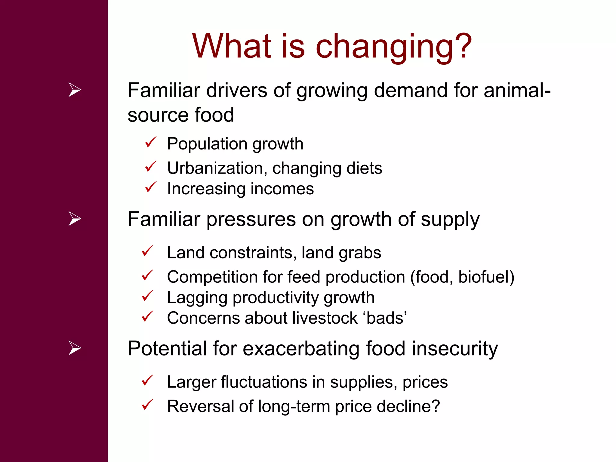 What is changing?
   Familiar drivers of growing demand for animal-
    source food
      Population growth
      Urbanization, changing diets
      Increasing incomes
   Familiar pressures on growth of supply
        Land constraints, land grabs
        Competition for feed production (food, biofuel)
        Lagging productivity growth
        Concerns about livestock ‘bads’
   Potential for exacerbating food insecurity
      Larger fluctuations in supplies, prices
      Reversal of long-term price decline?
 