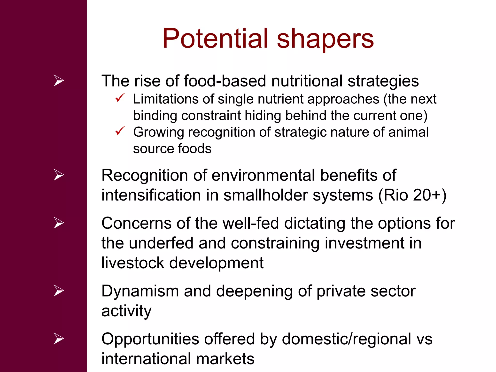 Potential shapers
   The rise of food-based nutritional strategies
      Limitations of single nutrient approaches (the next
       binding constraint hiding behind the current one)
      Growing recognition of strategic nature of animal
       source foods
   Recognition of environmental benefits of
    intensification in smallholder systems (Rio 20+)
   Concerns of the well-fed dictating the options for
    the underfed and constraining investment in
    livestock development
   Dynamism and deepening of private sector
    activity
   Opportunities offered by domestic/regional vs
    international markets
 