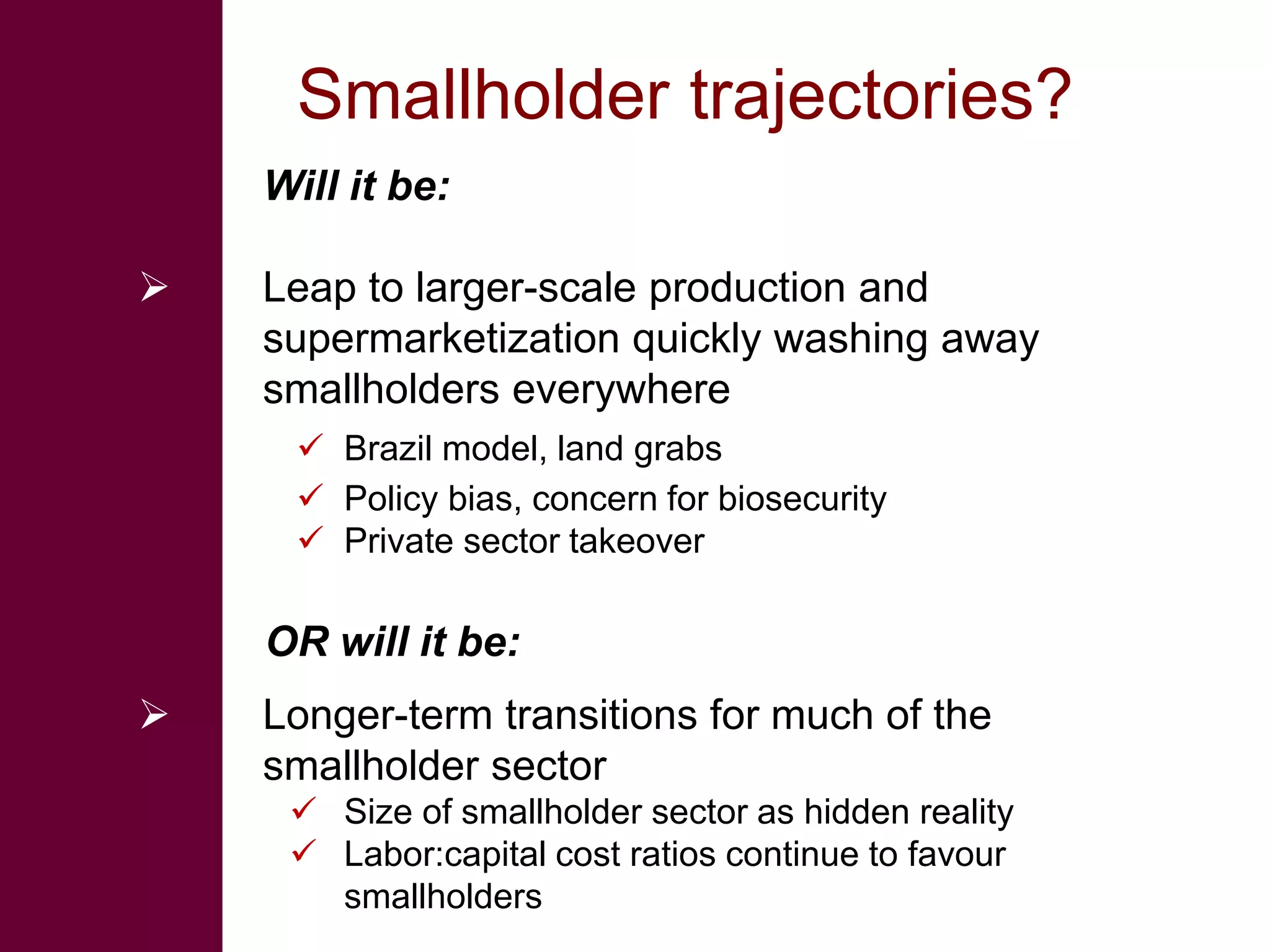 Smallholder trajectories?
    Will it be:

   Leap to larger-scale production and
    supermarketization quickly washing away
    smallholders everywhere
      Brazil model, land grabs
      Policy bias, concern for biosecurity
      Private sector takeover

    OR will it be:
   Longer-term transitions for much of the
    smallholder sector
      Size of smallholder sector as hidden reality
      Labor:capital cost ratios continue to favour
       smallholders
 