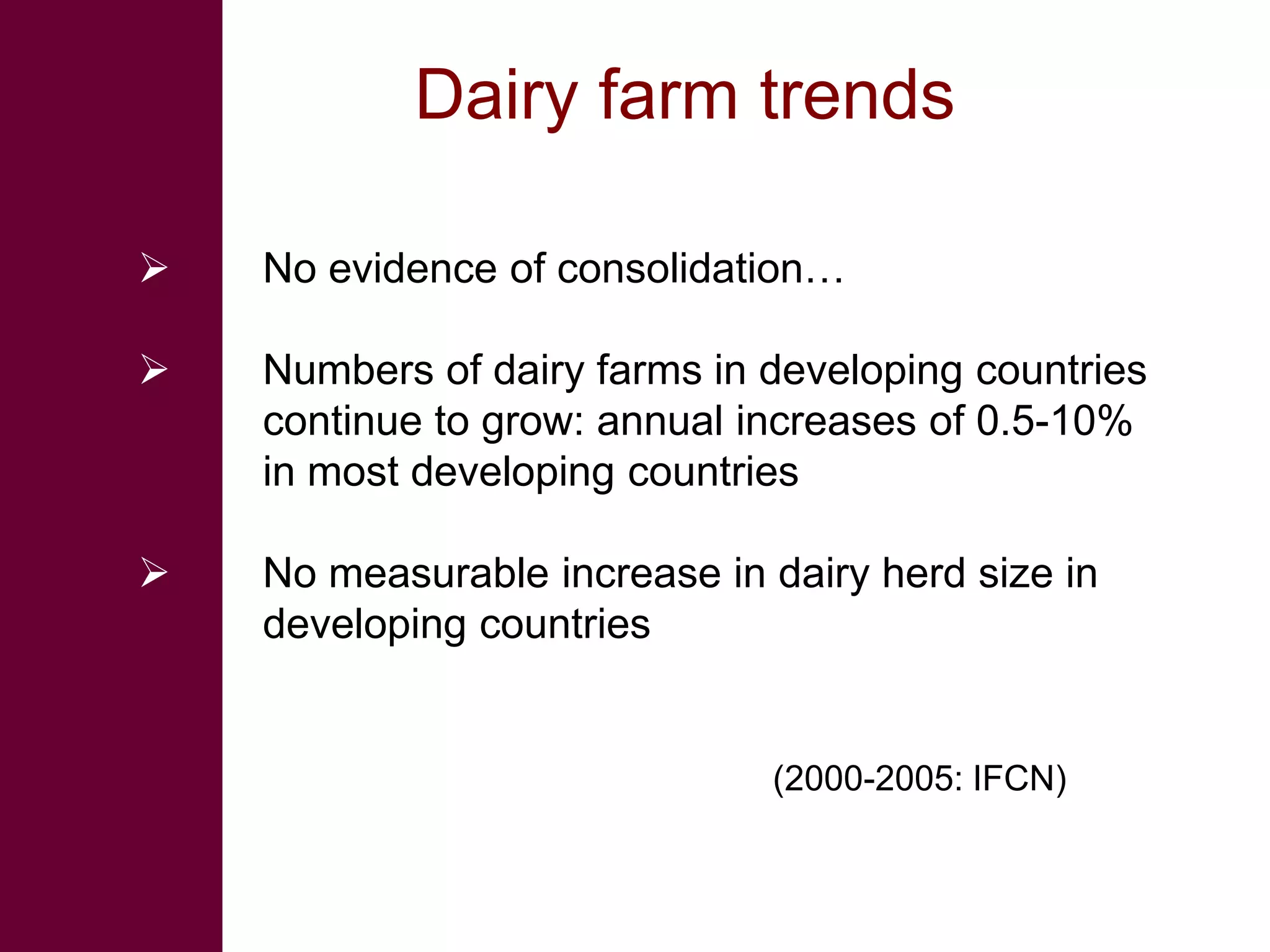 Dairy farm trends

   No evidence of consolidation…

   Numbers of dairy farms in developing countries
    continue to grow: annual increases of 0.5-10%
    in most developing countries

   No measurable increase in dairy herd size in
    developing countries


                              (2000-2005: IFCN)
 