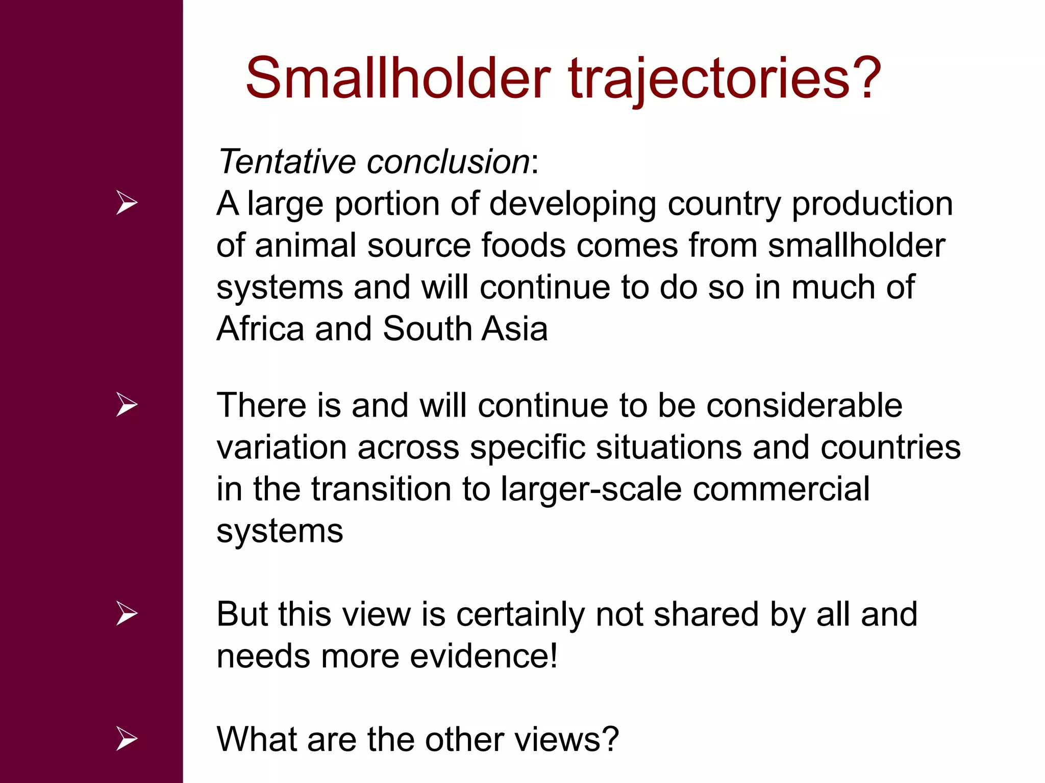 Smallholder trajectories?
    Tentative conclusion:
   A large portion of developing country production
    of animal source foods comes from smallholder
    systems and will continue to do so in much of
    Africa and South Asia

   There is and will continue to be considerable
    variation across specific situations and countries
    in the transition to larger-scale commercial
    systems

   But this view is certainly not shared by all and
    needs more evidence!

   What are the other views?
 