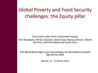 Global Poverty and Food Security
   challenges: the Equity pillar


           Discussion notes from a brainstorming by
Tom Randolph, Shirley Tarawali, Steve Staal, Nancy Johnson, Mario
            Herrero, Jemimah Njuki and Carlos Sere


 ILRI-World Bank High Level Consultation on the Global Livestock
                        Agenda by 2020

                    Nairobi, 12 - 13 March 2012
 