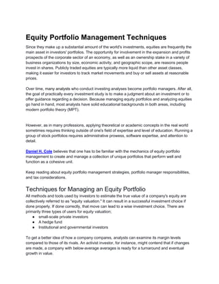 Equity Portfolio Management Techniques
Since they make up a substantial amount of the world's investments, equities are frequently the
main asset in investors' portfolios. The opportunity for involvement in the expansion and profits
prospects of the corporate sector of an economy, as well as an ownership stake in a variety of
business organizations by size, economic activity, and geographic scope, are reasons people
invest in shares. Publicly traded equities are typically more liquid than other asset classes,
making it easier for investors to track market movements and buy or sell assets at reasonable
prices.
Over time, many analysts who conduct investing analyses become portfolio managers. After all,
the goal of practically every investment study is to make a judgment about an investment or to
offer guidance regarding a decision. Because managing equity portfolios and analyzing equities
go hand in hand, most analysts have solid educational backgrounds in both areas, including
modern portfolio theory (MPT).
However, as in many professions, applying theoretical or academic concepts in the real world
sometimes requires thinking outside of one's field of expertise and level of education. Running a
group of stock portfolios requires administrative prowess, software expertise, and attention to
detail.
Daniel H. Cole believes that one has to be familiar with the mechanics of equity portfolio
management to create and manage a collection of unique portfolios that perform well and
function as a cohesive unit.
Keep reading about equity portfolio management strategies, portfolio manager responsibilities,
and tax considerations.
Techniques for Managing an Equity Portfolio
All methods and tools used by investors to estimate the true value of a company's equity are
collectively referred to as "equity valuation." It can result in a successful investment choice if
done properly. If done correctly, that move can lead to a wise investment choice. There are
primarily three types of users for equity valuation;
● small-scale private investors
● A hedge fund
● Institutional and governmental investors
To get a better idea of how a company compares, analysts can examine its margin levels
compared to those of its rivals. An activist investor, for instance, might contend that if changes
are made, a company with below-average averages is ready for a turnaround and eventual
growth in value.
 