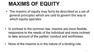 MAXIMS OF EQUITY
• The maxims of equity may fairly be described as a set of
general principles which are said to govern the way in
which equity operates
• In contrast to the common law, maxims are more ﬂexible,
responsive to the needs of the individual and more inclined
to take account of the parties’ conduct and worthiness.
• None of the maxims is in the nature of a binding rule.
10

 