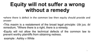 Equity will not suffer a wrong
without a remedy
•where there is defect in the common law then equity should provide and

answer
•This maxim is a restatement of the broad legal principle: Ubi jus, ibi
remedium, "Where there is a right, there is a remedy.
•Equity will not allow the technical defects of the common law to
prevent worthy plaintiffs from obtaining redress.
example : Ashby v White

11

 