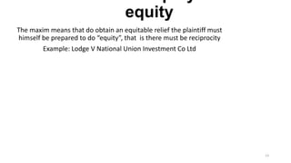 equity
The maxim means that do obtain an equitable relief the plaintiff must
himself be prepared to do “equity”, that is there must be reciprocity
Example: Lodge V National Union Investment Co Ltd

13

 