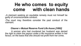 He who comes to equity
come
with clean hands
•A

claimant seeking an equitable remedy must not himself be
guilty of unconscionable conduct.
•The court may therefore consider the past conduct of the
claimant.

Cleaver v Mutual Reserve Fund Life Assoc.[1892]
A woman who had murdered her husband was denied
the right to claim the payout under a life insurance written in her
favour, on the basis that she should not profit from her crime.

14

 