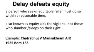 Delay defeats equity
a person who seeks equitable relief must do so
within a reasonable time.
also known as equity aids the vigilant , not those
who slumber /sleeps on their right.
Example: Chatrabhuj V Mansukhram AIR
1925 Bom 183
15

 