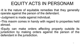 EQUITY ACTS IN PERSONAM
•It is the nature of equitable remedies that they generally

operate against the person of the defendant.
•Judgment is made against individual.
•This maxim comes in handy with regard to properties held
abroad.
•Equity can make orders affecting property outside its
jurisdiction by making orders against the person of the
defendant in the jurisdiction.
16

 