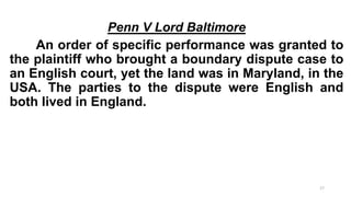 Penn V Lord Baltimore
An order of specific performance was granted to
the plaintiff who brought a boundary dispute case to
an English court, yet the land was in Maryland, in the
USA. The parties to the dispute were English and
both lived in England.

17

 