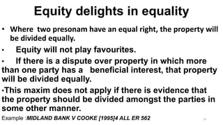 Equity delights in equality
• Where two presonam have an equal right, the property will
be divided equally.
•
Equity will not play favourites.
•
If there is a dispute over property in which more
than one party has a beneficial interest, that property
will be divided equally.
•This maxim does not apply if there is evidence that
the property should be divided amongst the parties in
some other manner.
Example :MIDLAND BANK V COOKE [1995]4 ALL ER 562

19

 