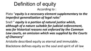 Definition of equity
According to :
Plato “equity is a necessary element supplementary to the
imperfect generalization of legal rules”
Snell ” equity is a portion of natural justice which,
although of a nature suitable for judicial enforcement,
was for historical reasons not enforced by the Common
Law courts, an omission which was supplied by the Courts
of Chancery”
Aristotle described equity as eternal and immutable .
Blackstone defines equity as the soul and spirit of all law
2

 