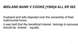 MIDLAND BANK V COOKE [1995]4 ALL ER 562
Husband and wife disputed over the ownership of their
matrimonial home.
it was held that the beneficial interest belongs to spouses
should be shared equally

20

 