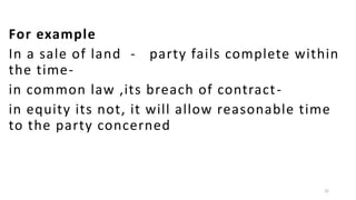 For example
In a sale of land - party fails complete within
the timein common law ,its breach of contract in equity its not, it will allow reasonable time
to the party concerned

22

 