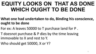 EQUITY LOOKS ON THAT AS DONE
WHICH OUGHT TO BE DONE
What one had undertaken to do, Binding his conscience,
ought to be done
For ex: A leaves 50000 to T purchase land for P .
T doesnot purchase & P dies by the time leaving
immovable to X and rest to Y.
Who should get 50000, X or Y?
23

 