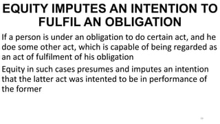 EQUITY IMPUTES AN INTENTION TO
FULFIL AN OBLIGATION
If a person is under an obligation to do certain act, and he
doe some other act, which is capable of being regarded as
an act of fulfilment of his obligation
Equity in such cases presumes and imputes an intention
that the latter act was intented to be in performance of
the former

24

 